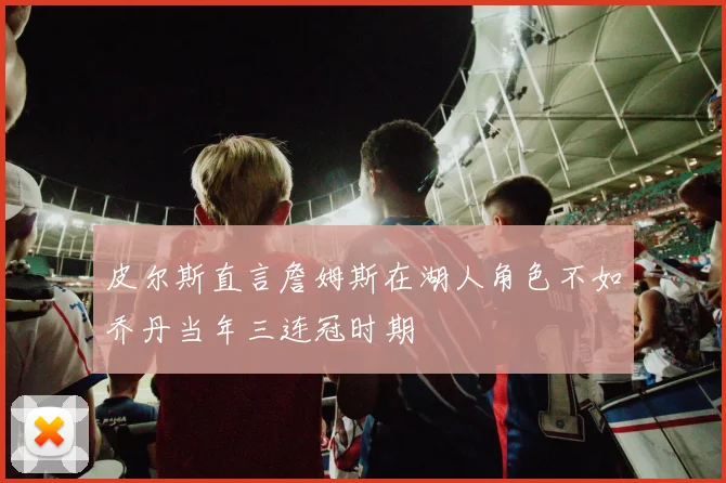 皮尔斯直言詹姆斯在湖人角色不如乔丹当年三连冠时期