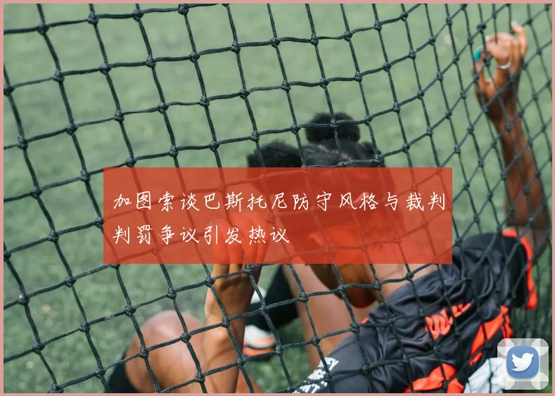 加图索谈巴斯托尼防守风格与裁判判罚争议引发热议