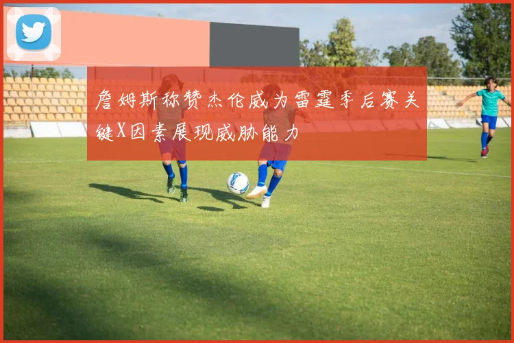 詹姆斯称赞杰伦威为雷霆季后赛关键X因素展现威胁能力