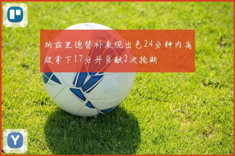 纳兹里德替补表现出色24分钟内高效拿下17分并贡献2次抢断