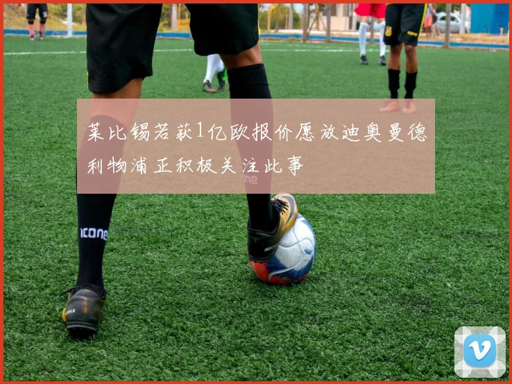 莱比锡若获1亿欧报价愿放迪奥曼德利物浦正积极关注此事
