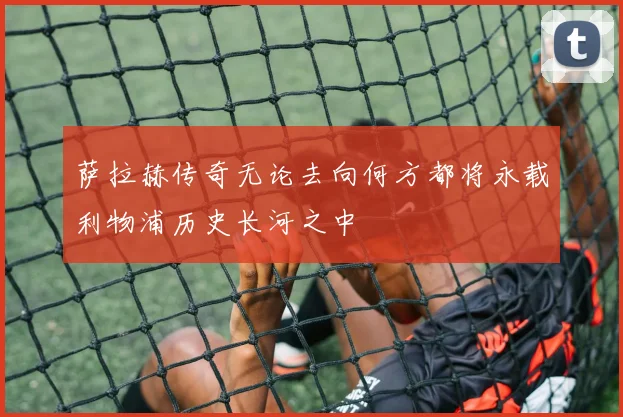 萨拉赫传奇无论去向何方都将永载利物浦历史长河之中