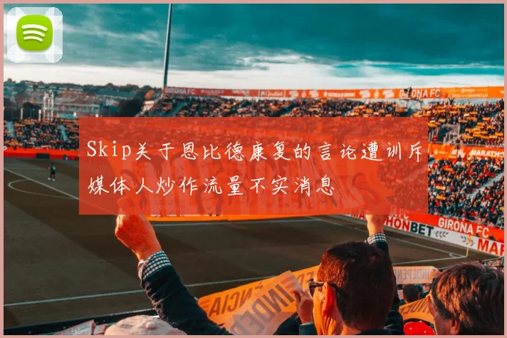 Skip关于恩比德康复的言论遭训斥媒体人炒作流量不实消息