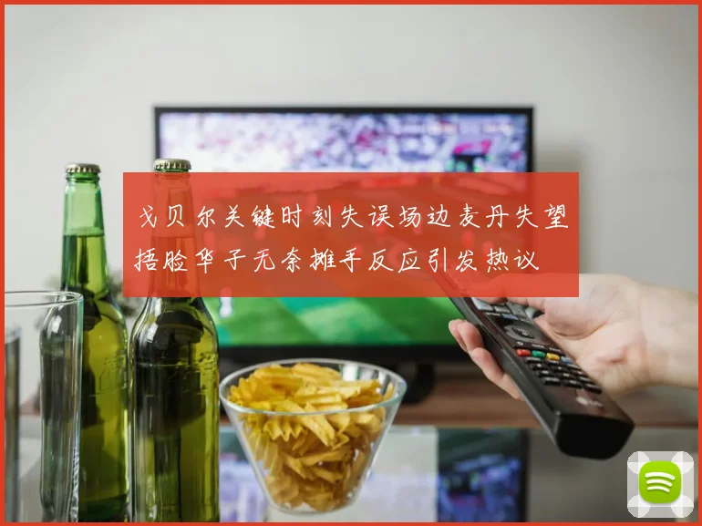 戈贝尔关键时刻失误场边麦丹失望捂脸华子无奈摊手反应引发热议