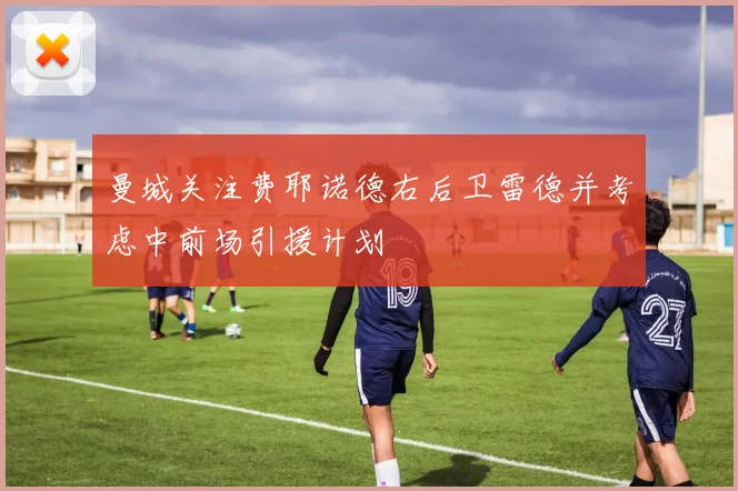 曼城关注费耶诺德右后卫雷德并考虑中前场引援计划