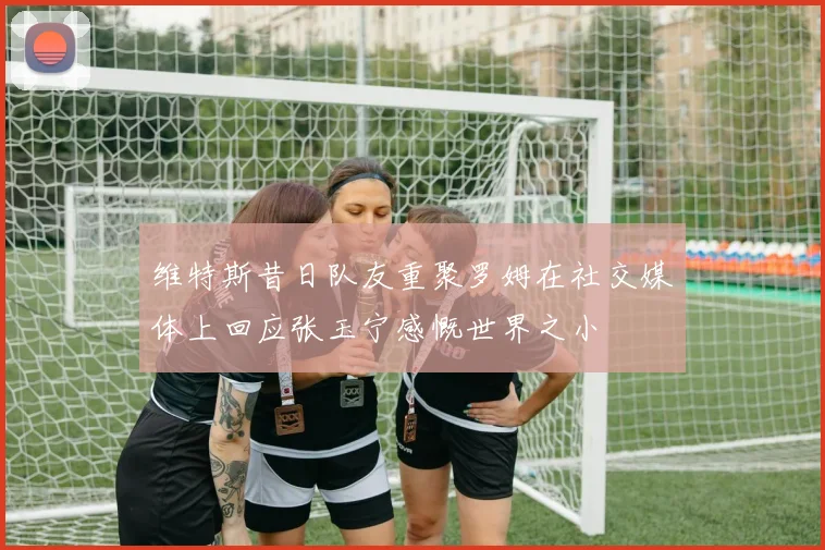 维特斯昔日队友重聚罗姆在社交媒体上回应张玉宁感慨世界之小