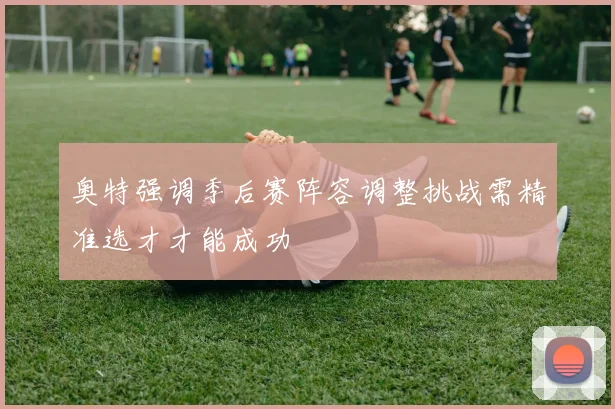 奥特强调季后赛阵容调整挑战需精准选才才能成功