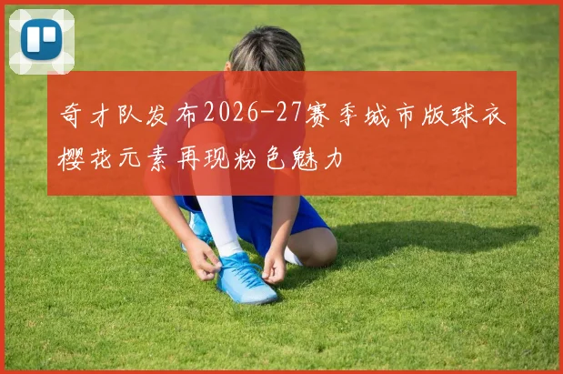 奇才队发布2026-27赛季城市版球衣樱花元素再现粉色魅力
