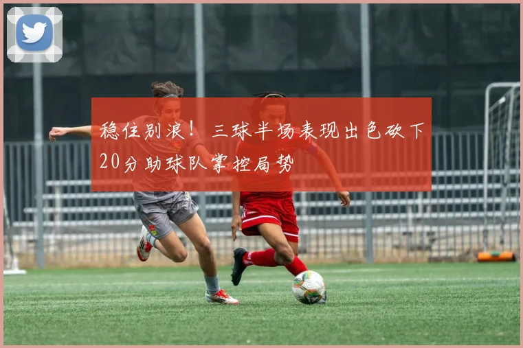 稳住别浪！三球半场表现出色砍下20分助球队掌控局势