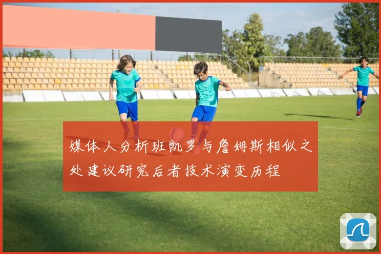 媒体人分析班凯罗与詹姆斯相似之处建议研究后者技术演变历程