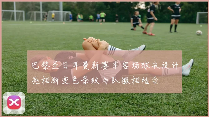 巴黎圣日耳曼新赛季客场球衣设计亮相渐变色条纹与队徽相结合