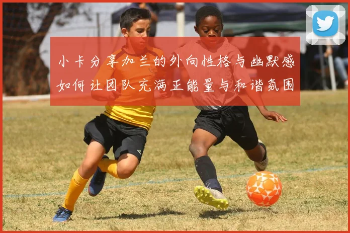 小卡分享加兰的外向性格与幽默感如何让团队充满正能量与和谐氛围