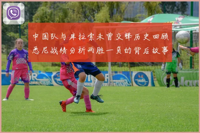 中国队与库拉索未曾交锋历史回顾悉尼战绩分析两胜一负的背后故事