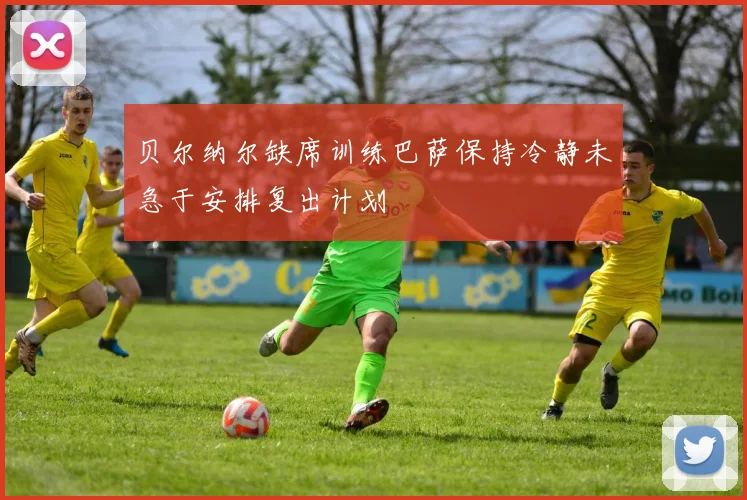 贝尔纳尔缺席训练巴萨保持冷静未急于安排复出计划