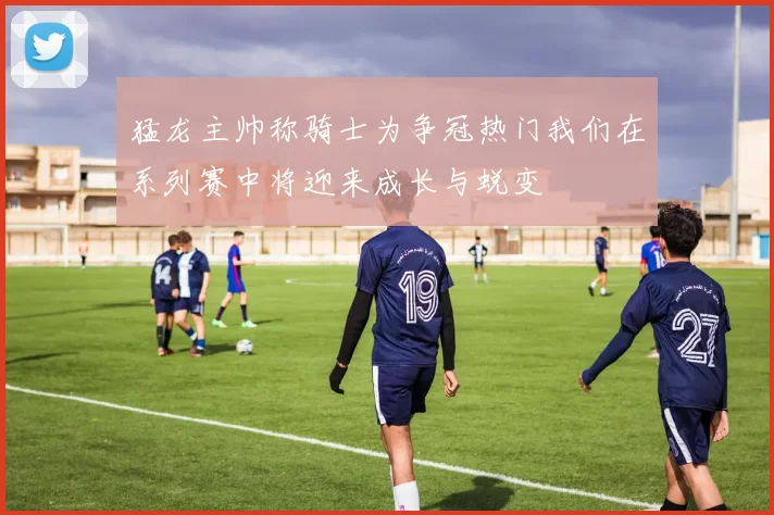 猛龙主帅称骑士为争冠热门我们在系列赛中将迎来成长与蜕变
