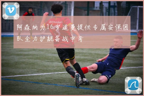 阿森纳为16岁道曼提供专属安保团队全力护航备战中考