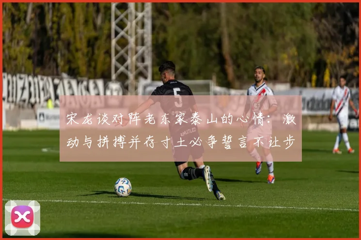 宋龙谈对阵老东家泰山的心情：激动与拼搏并存寸土必争誓言不让步