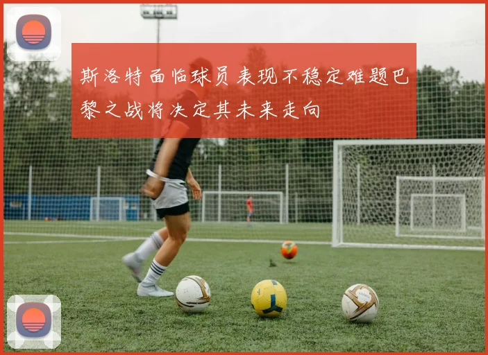 斯洛特面临球员表现不稳定难题巴黎之战将决定其未来走向