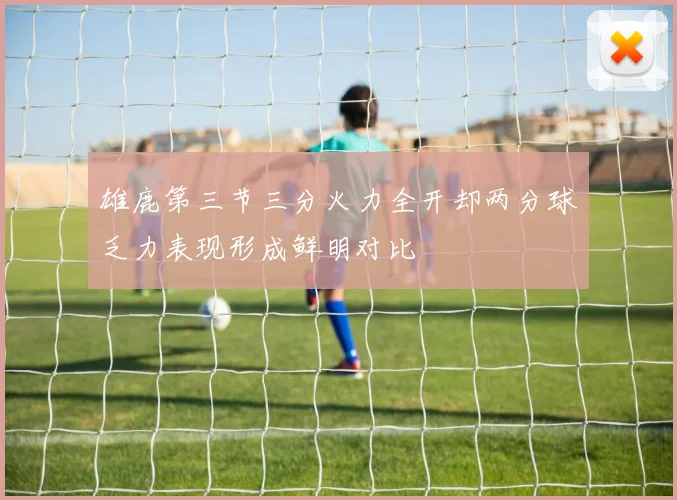 雄鹿第三节三分火力全开却两分球乏力表现形成鲜明对比