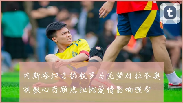 内斯塔坦言执教罗马无望对拉齐奥执教心存顾虑担忧爱情影响理智