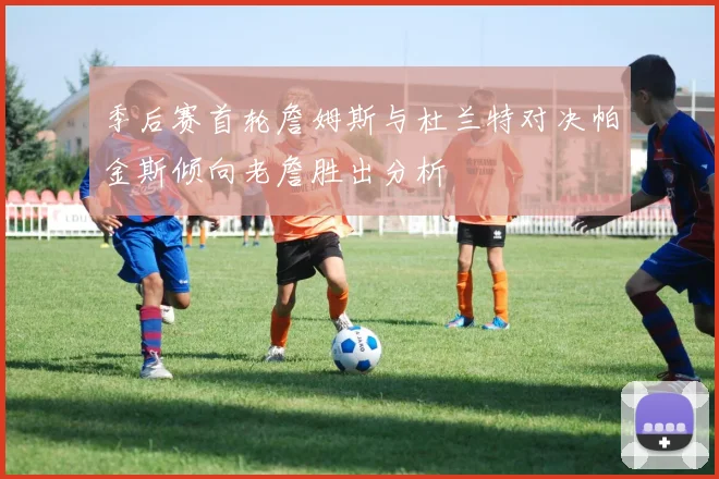 季后赛首轮詹姆斯与杜兰特对决帕金斯倾向老詹胜出分析